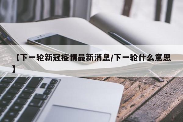 【下一轮新冠疫情最新消息/下一轮什么意思】