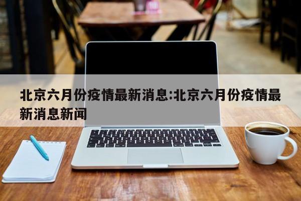 北京六月份疫情最新消息:北京六月份疫情最新消息新闻