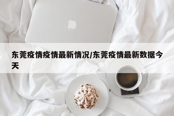 东莞疫情疫情最新情况/东莞疫情最新数据今天