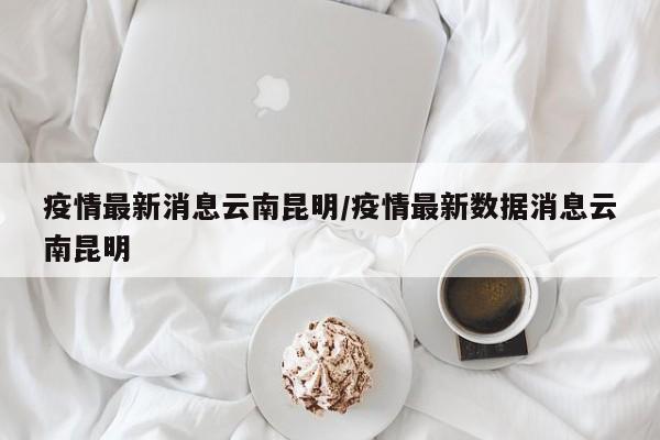 疫情最新消息云南昆明/疫情最新数据消息云南昆明