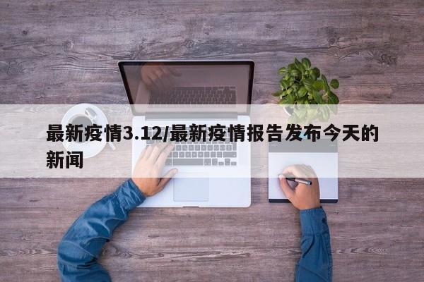 最新疫情3.12/最新疫情报告发布今天的新闻