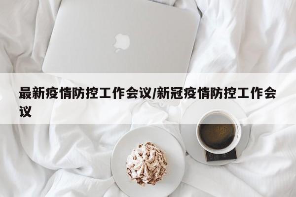 最新疫情防控工作会议/新冠疫情防控工作会议