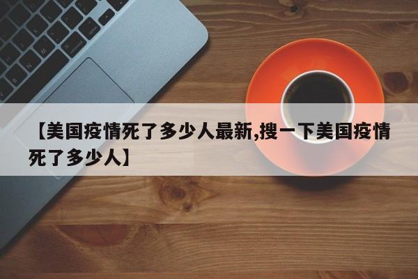 【美国疫情死了多少人最新,搜一下美国疫情死了多少人】