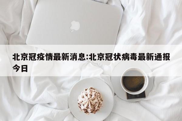 北京冠疫情最新消息:北京冠状病毒最新通报今日