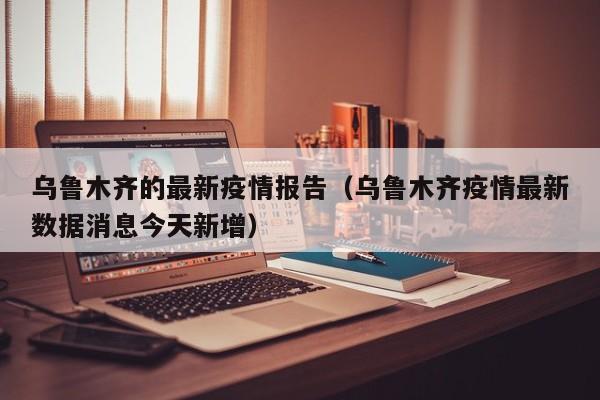 乌鲁木齐的最新疫情报告（乌鲁木齐疫情最新数据消息今天新增）