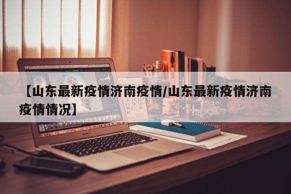 【山东最新疫情济南疫情/山东最新疫情济南疫情情况】