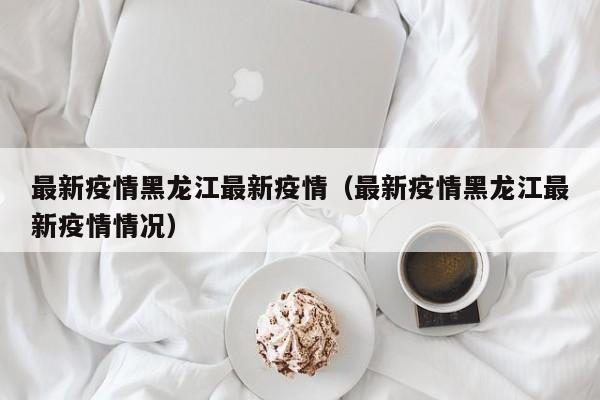 最新疫情黑龙江最新疫情（最新疫情黑龙江最新疫情情况）