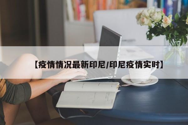 【疫情情况最新印尼/印尼疫情实时】