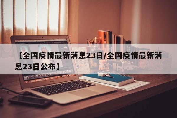 【全国疫情最新消息23日/全国疫情最新消息23日公布】