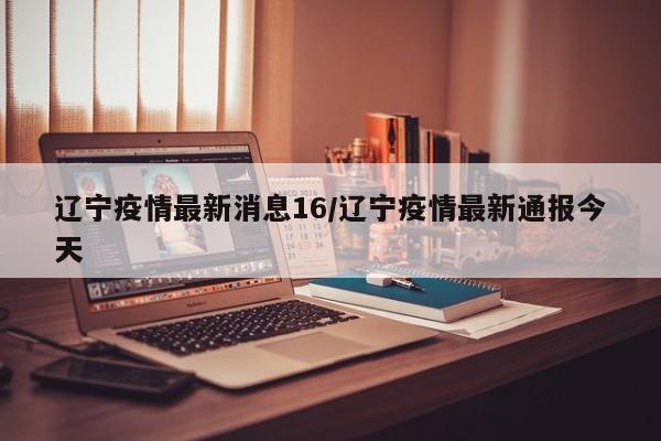 辽宁疫情最新消息16/辽宁疫情最新通报今天