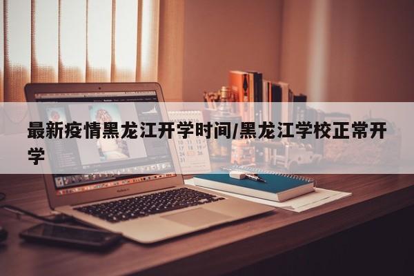 最新疫情黑龙江开学时间/黑龙江学校正常开学