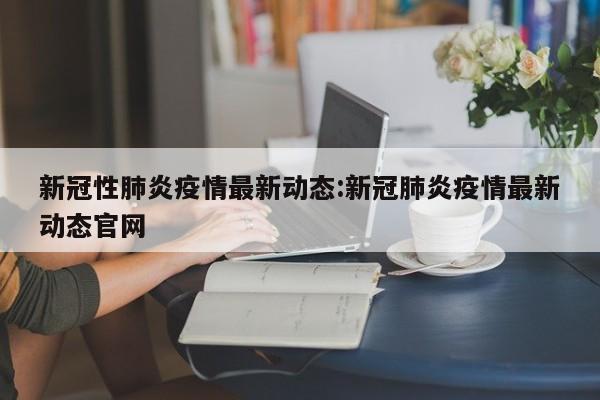 新冠性肺炎疫情最新动态:新冠肺炎疫情最新动态官网