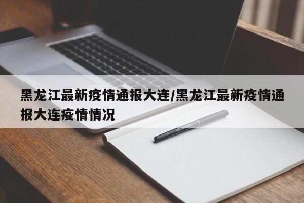 黑龙江最新疫情通报大连/黑龙江最新疫情通报大连疫情情况