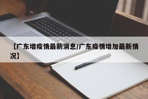 【广东增疫情最新消息/广东疫情增加最新情况】