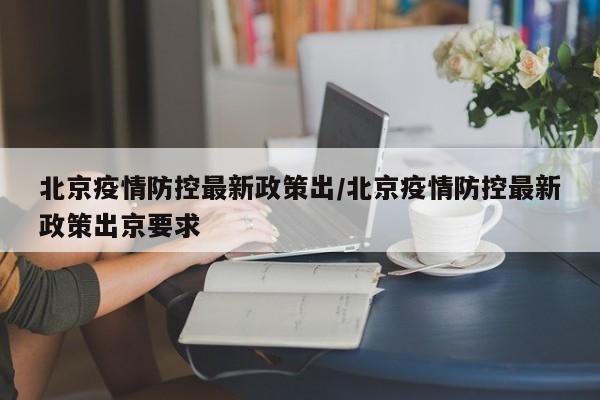 北京疫情防控最新政策出/北京疫情防控最新政策出京要求