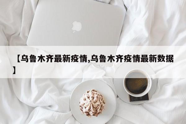 【乌鲁木齐最新疫情,乌鲁木齐疫情最新数据】