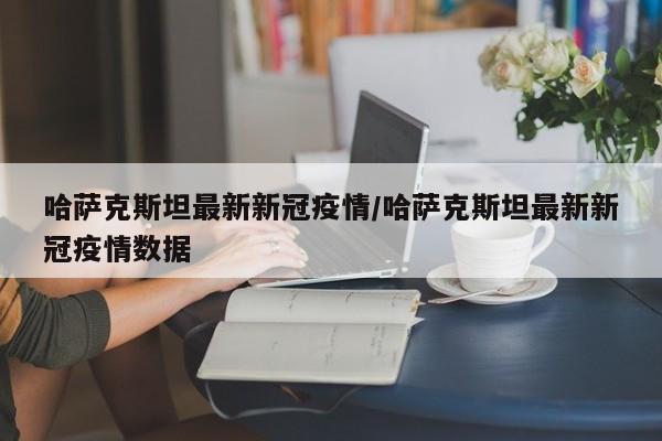 哈萨克斯坦最新新冠疫情/哈萨克斯坦最新新冠疫情数据