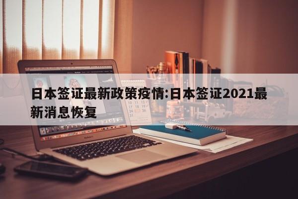 日本签证最新政策疫情:日本签证2021最新消息恢复