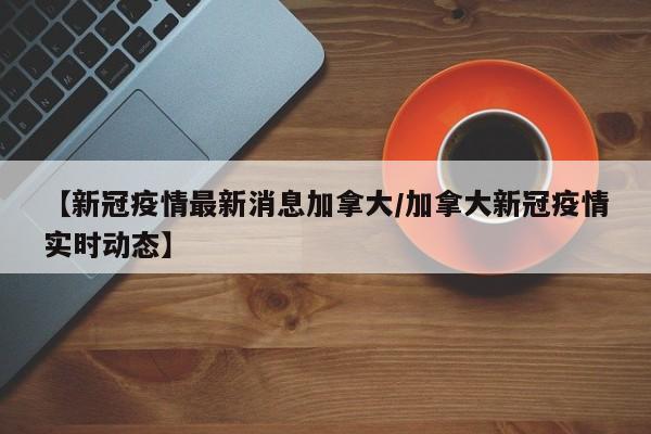 【新冠疫情最新消息加拿大/加拿大新冠疫情实时动态】