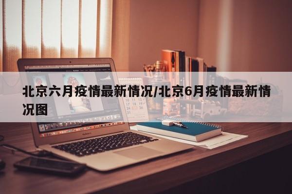 北京六月疫情最新情况/北京6月疫情最新情况图