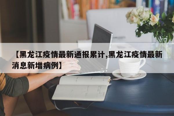 【黑龙江疫情最新通报累计,黑龙江疫情最新消息新增病例】