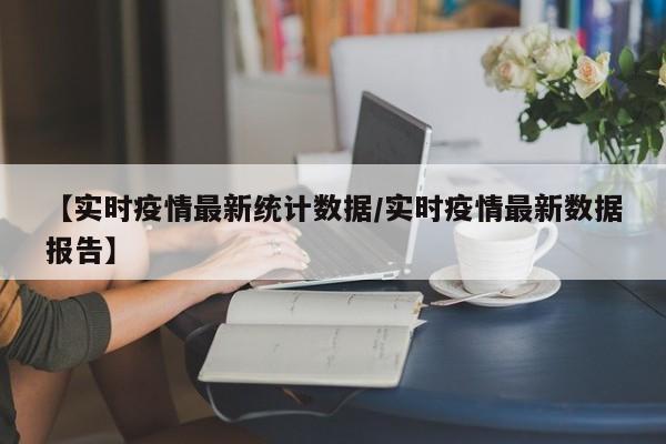 【实时疫情最新统计数据/实时疫情最新数据报告】