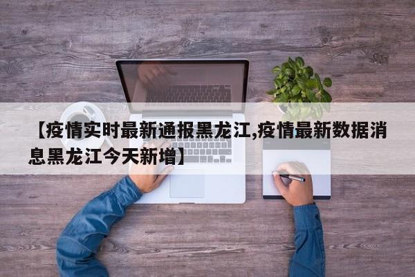 【疫情实时最新通报黑龙江,疫情最新数据消息黑龙江今天新增】