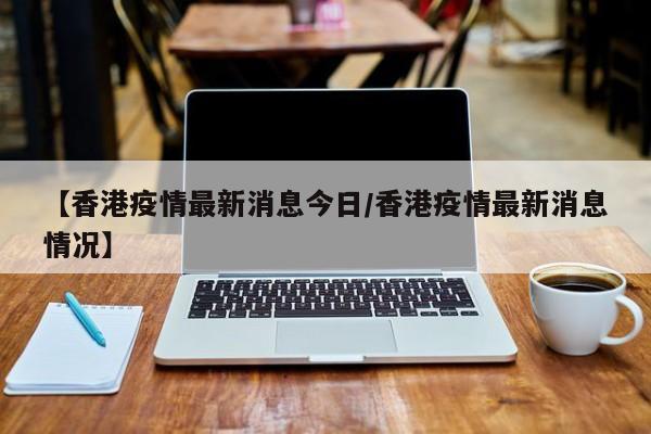 【香港疫情最新消息今日/香港疫情最新消息情况】