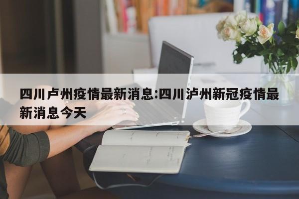 四川卢州疫情最新消息:四川泸州新冠疫情最新消息今天