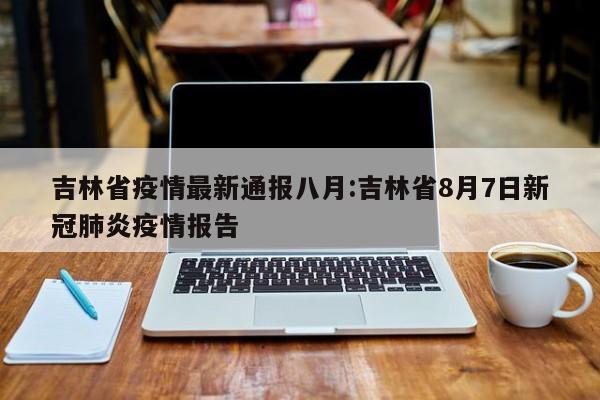 吉林省疫情最新通报八月:吉林省8月7日新冠肺炎疫情报告