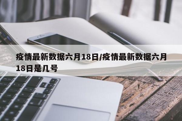 疫情最新数据六月18日/疫情最新数据六月18日是几号