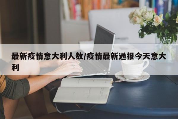 最新疫情意大利人数/疫情最新通报今天意大利