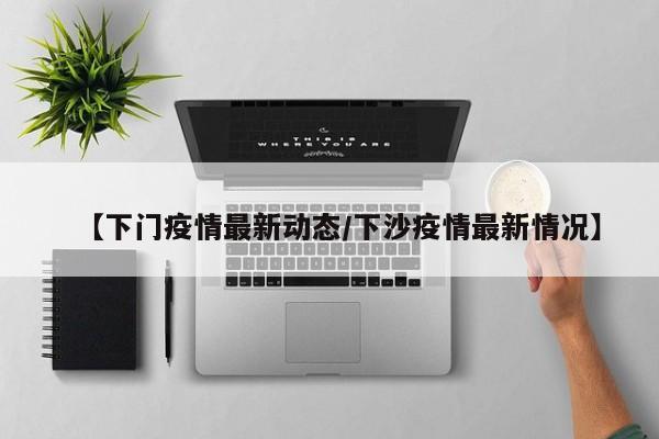 【下门疫情最新动态/下沙疫情最新情况】