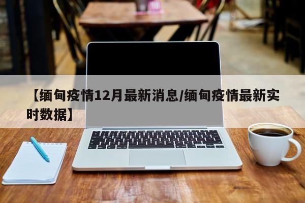 【缅甸疫情12月最新消息/缅甸疫情最新实时数据】