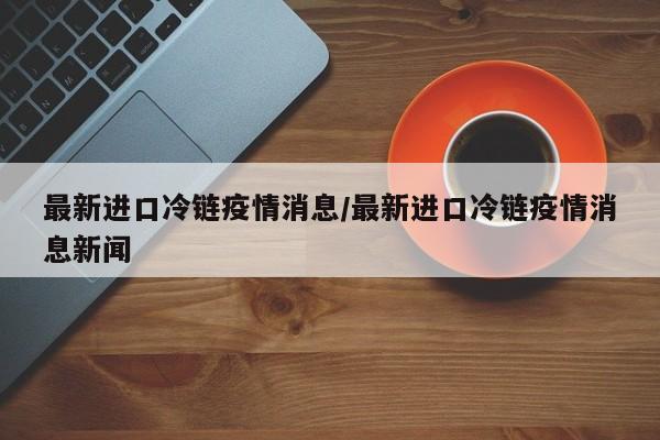 最新进口冷链疫情消息/最新进口冷链疫情消息新闻