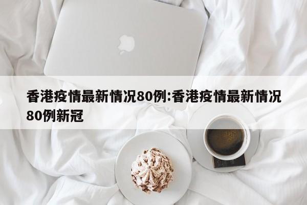 香港疫情最新情况80例:香港疫情最新情况80例新冠