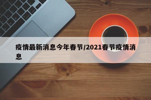 疫情最新消息今年春节/2021春节疫情消息