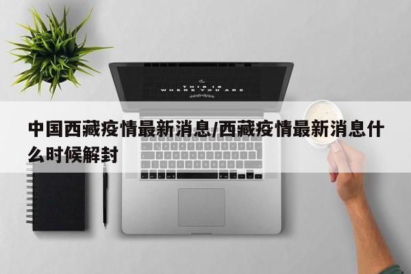 中国西藏疫情最新消息/西藏疫情最新消息什么时候解封