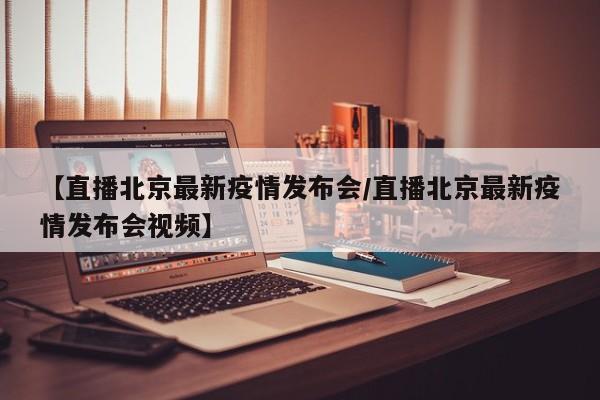 【直播北京最新疫情发布会/直播北京最新疫情发布会视频】