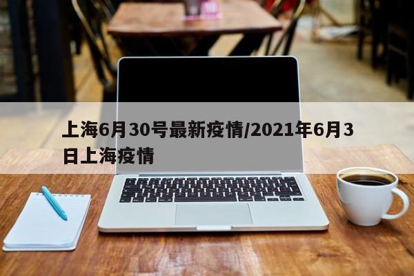 上海6月30号最新疫情/2021年6月3日上海疫情