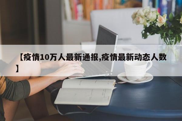 【疫情10万人最新通报,疫情最新动态人数】