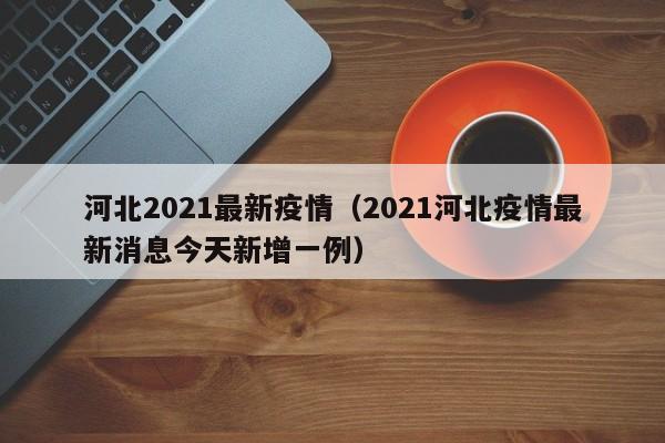 河北2021最新疫情（2021河北疫情最新消息今天新增一例）