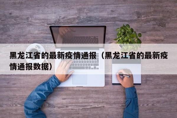 黑龙江省的最新疫情通报（黑龙江省的最新疫情通报数据）