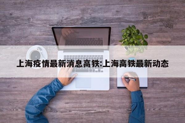 上海疫情最新消息高铁:上海高铁最新动态