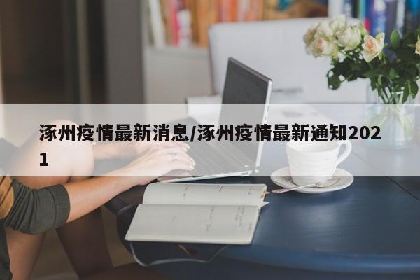 涿州疫情最新消息/涿州疫情最新通知2021