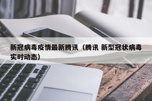 新冠病毒疫情最新腾讯（腾讯 新型冠状病毒实时动态）