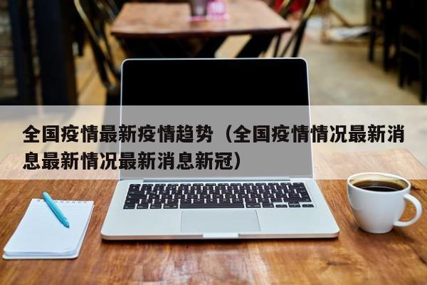 全国疫情最新疫情趋势（全国疫情情况最新消息最新情况最新消息新冠）