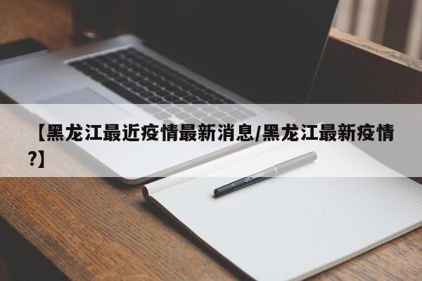 【黑龙江最近疫情最新消息/黑龙江最新疫情?】