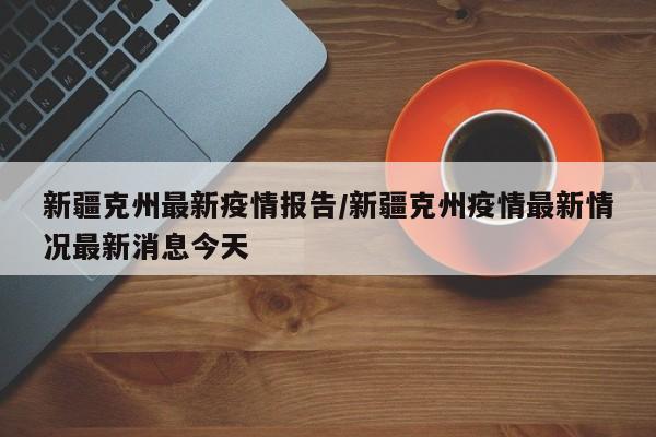 新疆克州最新疫情报告/新疆克州疫情最新情况最新消息今天