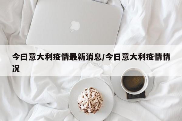 今曰意大利疫情最新消息/今日意大利疫情情况